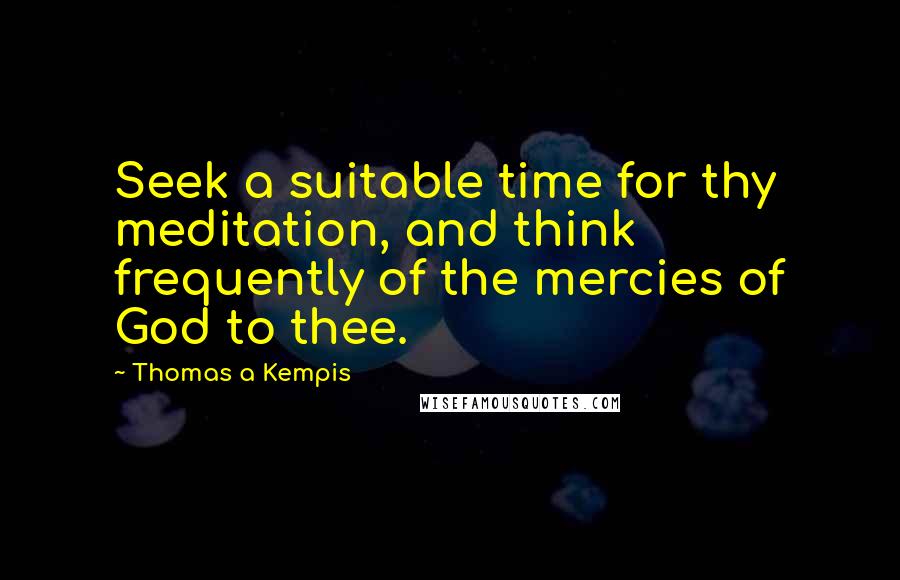 Thomas A Kempis Quotes: Seek a suitable time for thy meditation, and think frequently of the mercies of God to thee.