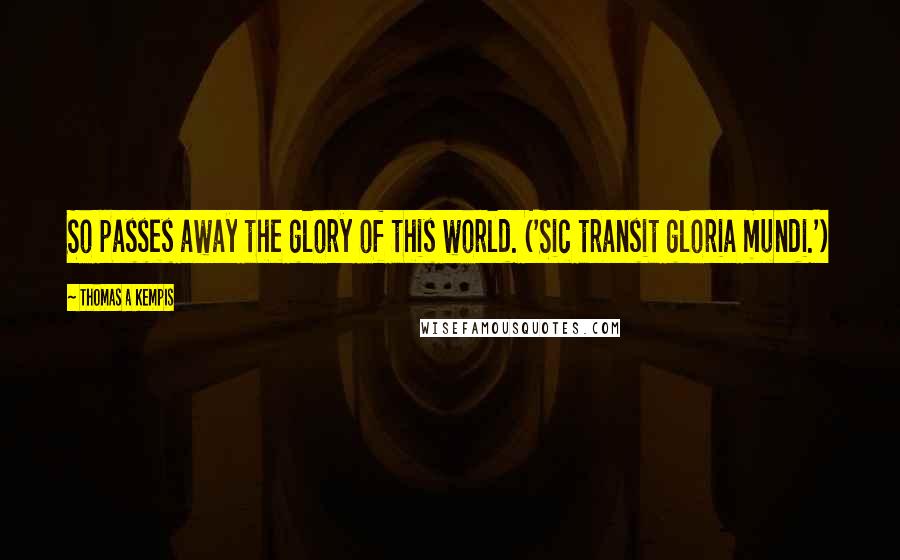 Thomas A Kempis Quotes: So passes away the glory of this world. ('Sic transit gloria mundi.')