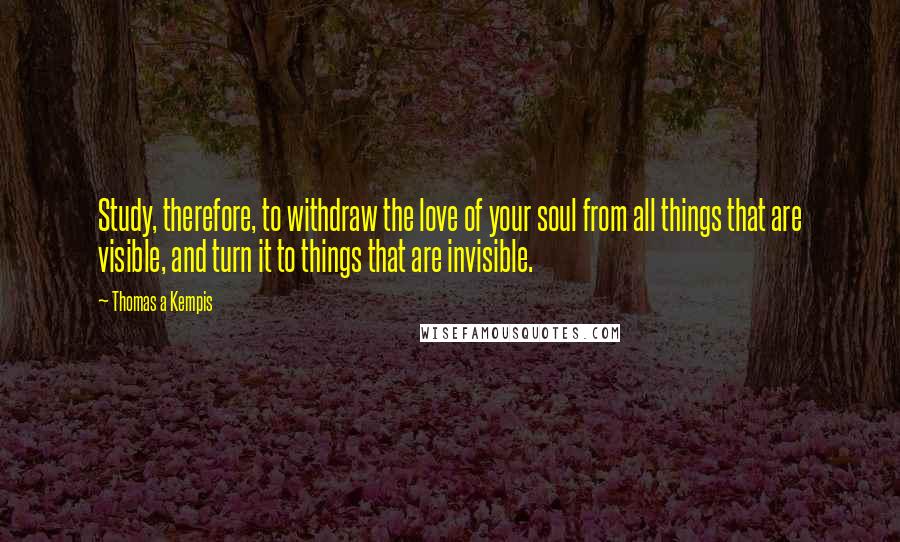 Thomas A Kempis Quotes: Study, therefore, to withdraw the love of your soul from all things that are visible, and turn it to things that are invisible.