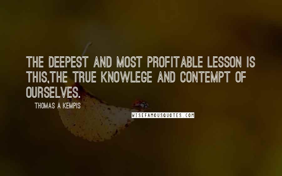 Thomas A Kempis Quotes: The deepest and most profitable lesson is this,the true knowlege and contempt of ourselves.