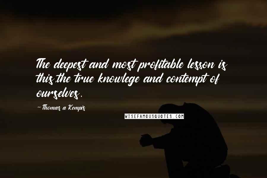Thomas A Kempis Quotes: The deepest and most profitable lesson is this,the true knowlege and contempt of ourselves.