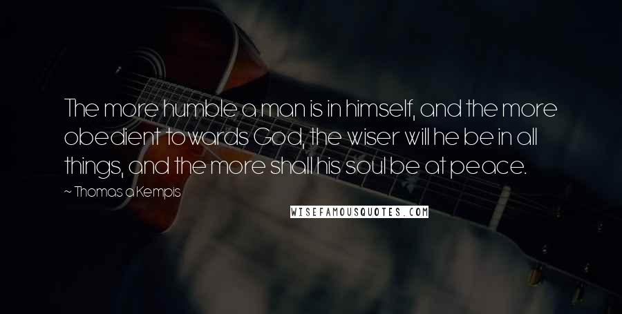 Thomas A Kempis Quotes: The more humble a man is in himself, and the more obedient towards God, the wiser will he be in all things, and the more shall his soul be at peace.