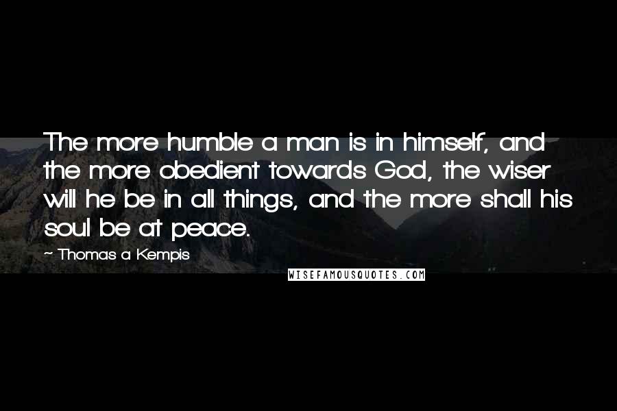 Thomas A Kempis Quotes: The more humble a man is in himself, and the more obedient towards God, the wiser will he be in all things, and the more shall his soul be at peace.