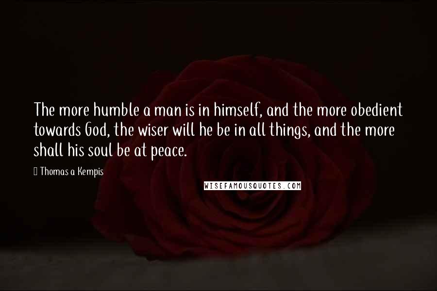 Thomas A Kempis Quotes: The more humble a man is in himself, and the more obedient towards God, the wiser will he be in all things, and the more shall his soul be at peace.