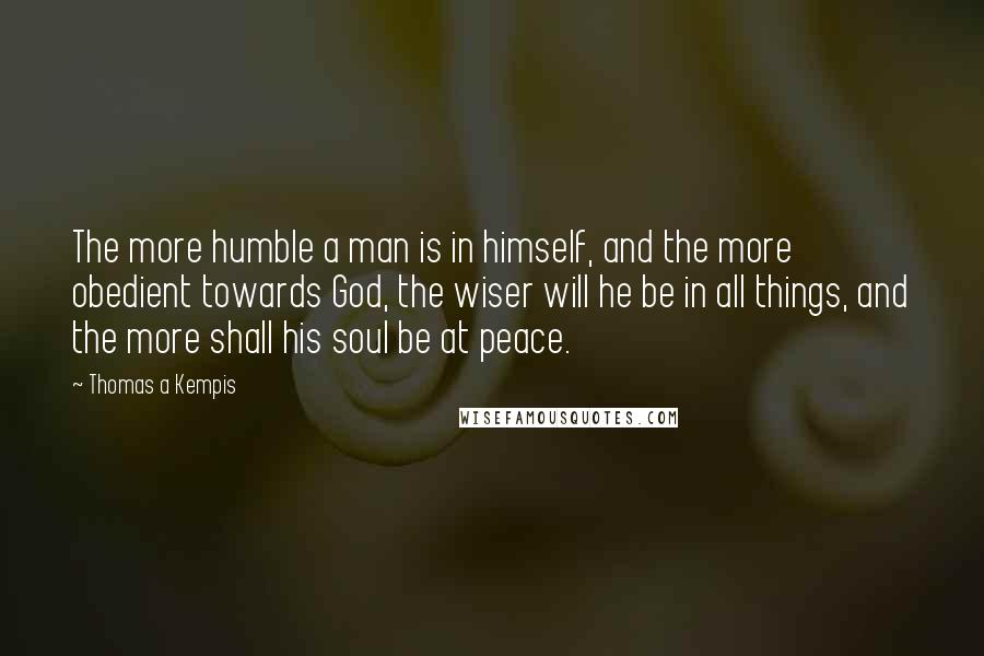 Thomas A Kempis Quotes: The more humble a man is in himself, and the more obedient towards God, the wiser will he be in all things, and the more shall his soul be at peace.