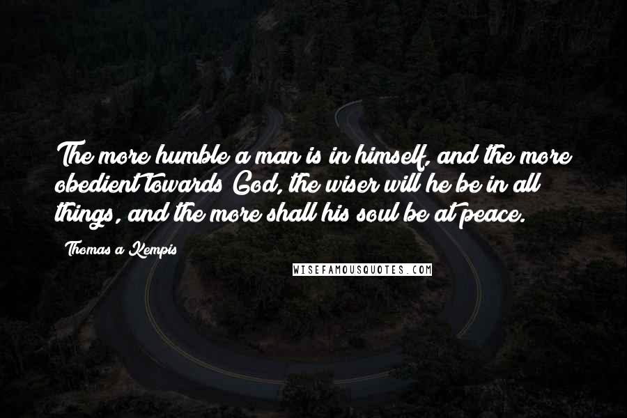 Thomas A Kempis Quotes: The more humble a man is in himself, and the more obedient towards God, the wiser will he be in all things, and the more shall his soul be at peace.