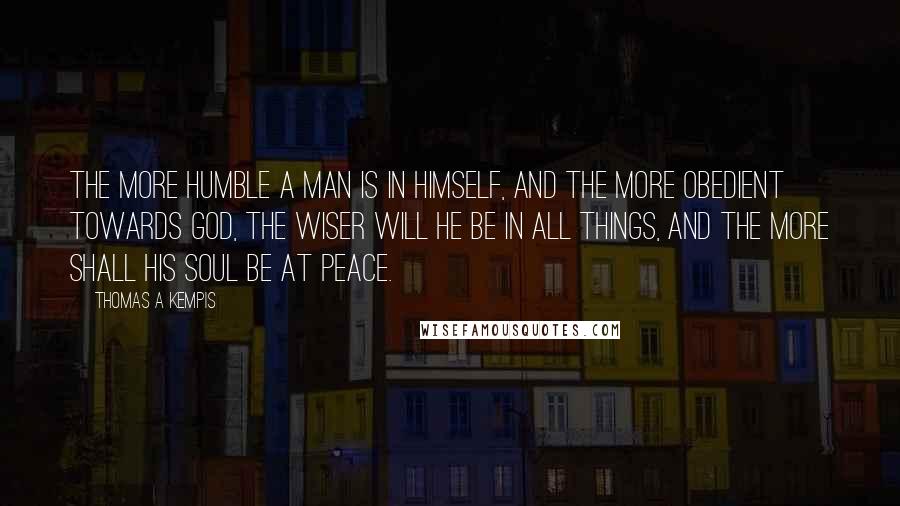 Thomas A Kempis Quotes: The more humble a man is in himself, and the more obedient towards God, the wiser will he be in all things, and the more shall his soul be at peace.