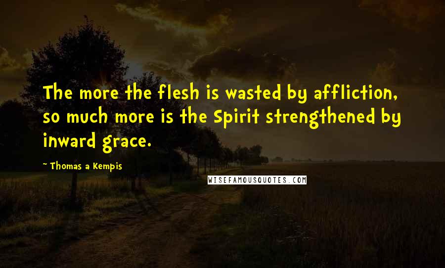 Thomas A Kempis Quotes: The more the flesh is wasted by affliction, so much more is the Spirit strengthened by inward grace.