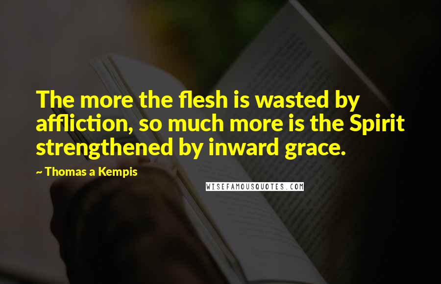 Thomas A Kempis Quotes: The more the flesh is wasted by affliction, so much more is the Spirit strengthened by inward grace.