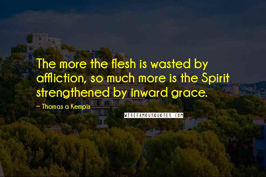 Thomas A Kempis Quotes: The more the flesh is wasted by affliction, so much more is the Spirit strengthened by inward grace.