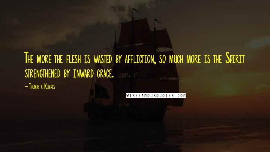 Thomas A Kempis Quotes: The more the flesh is wasted by affliction, so much more is the Spirit strengthened by inward grace.