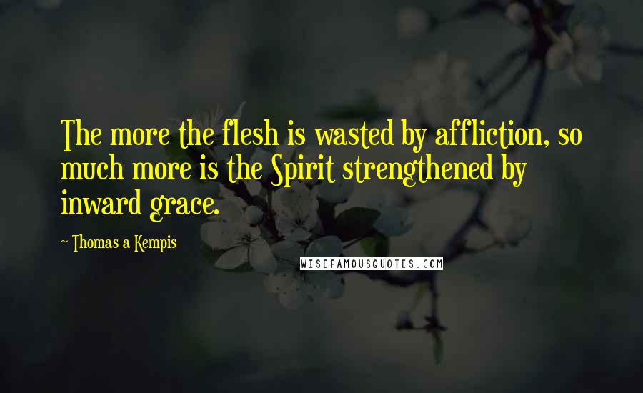 Thomas A Kempis Quotes: The more the flesh is wasted by affliction, so much more is the Spirit strengthened by inward grace.