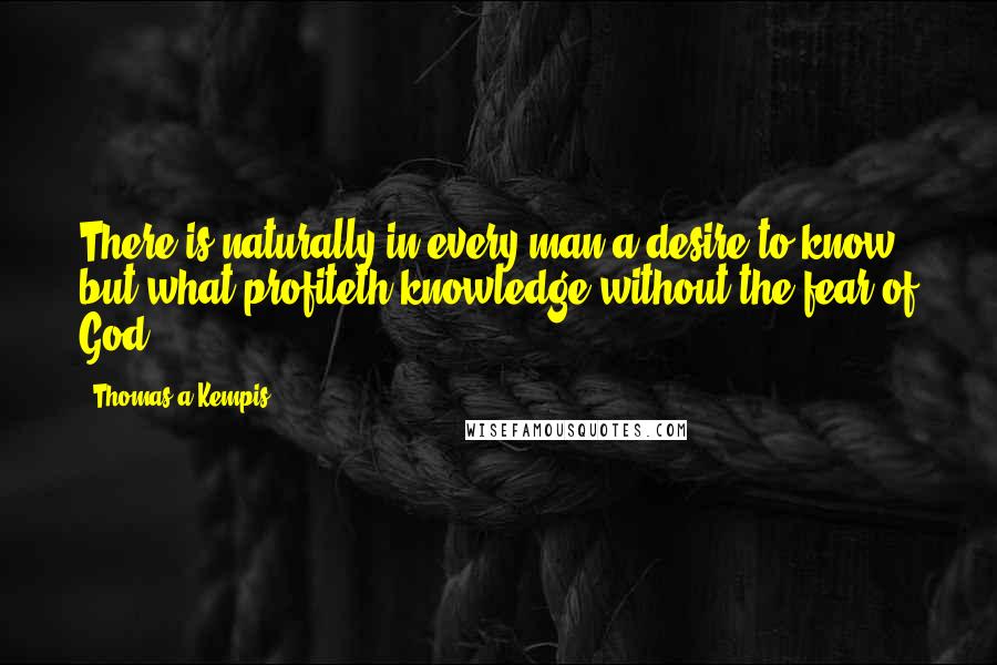 Thomas A Kempis Quotes: There is naturally in every man a desire to know, but what profiteth knowledge without the fear of God?