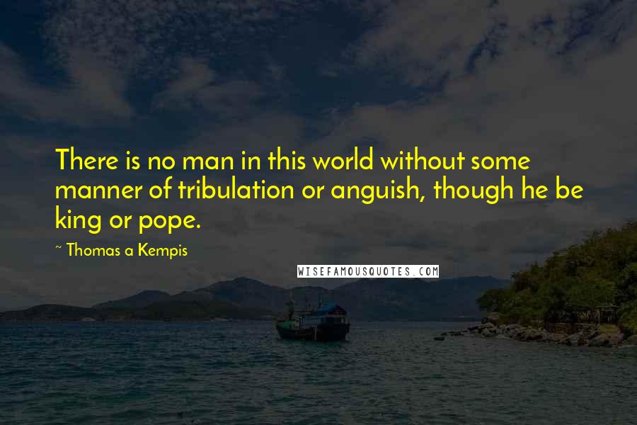 Thomas A Kempis Quotes: There is no man in this world without some manner of tribulation or anguish, though he be king or pope.