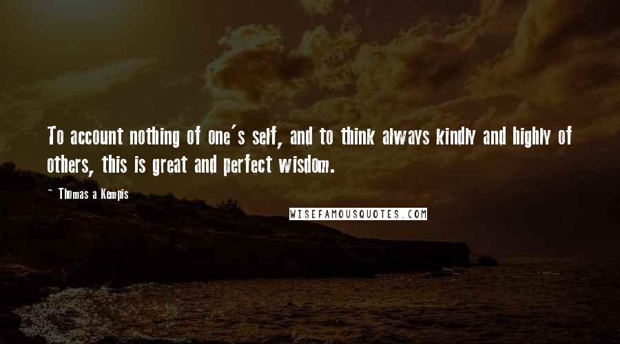 Thomas A Kempis Quotes: To account nothing of one's self, and to think always kindly and highly of others, this is great and perfect wisdom.