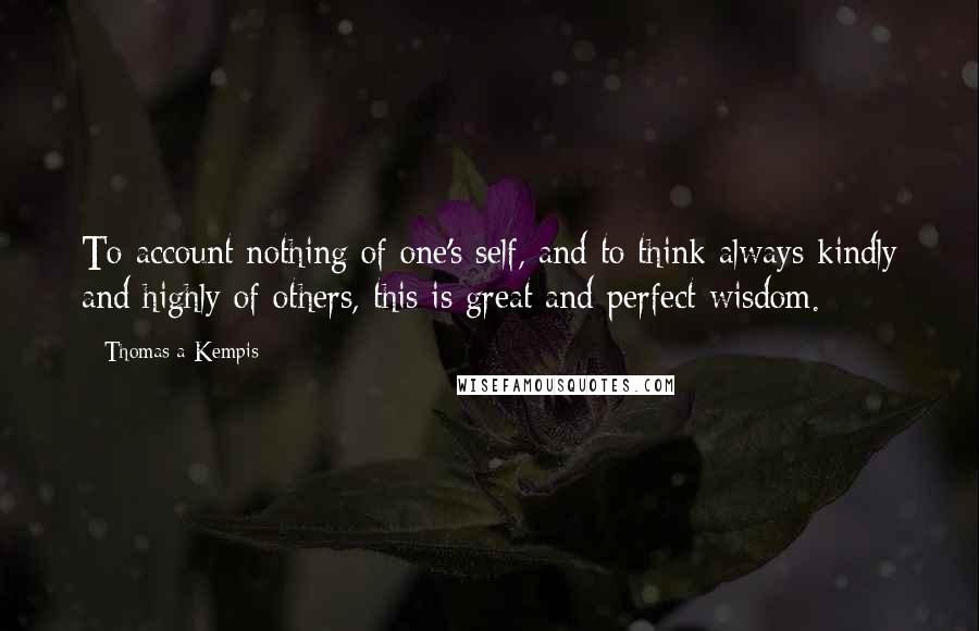 Thomas A Kempis Quotes: To account nothing of one's self, and to think always kindly and highly of others, this is great and perfect wisdom.