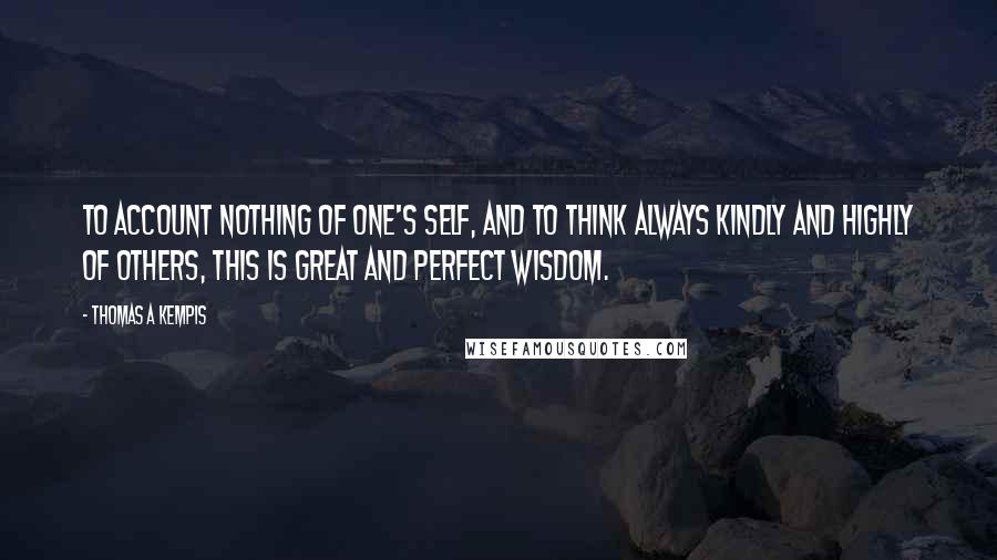 Thomas A Kempis Quotes: To account nothing of one's self, and to think always kindly and highly of others, this is great and perfect wisdom.