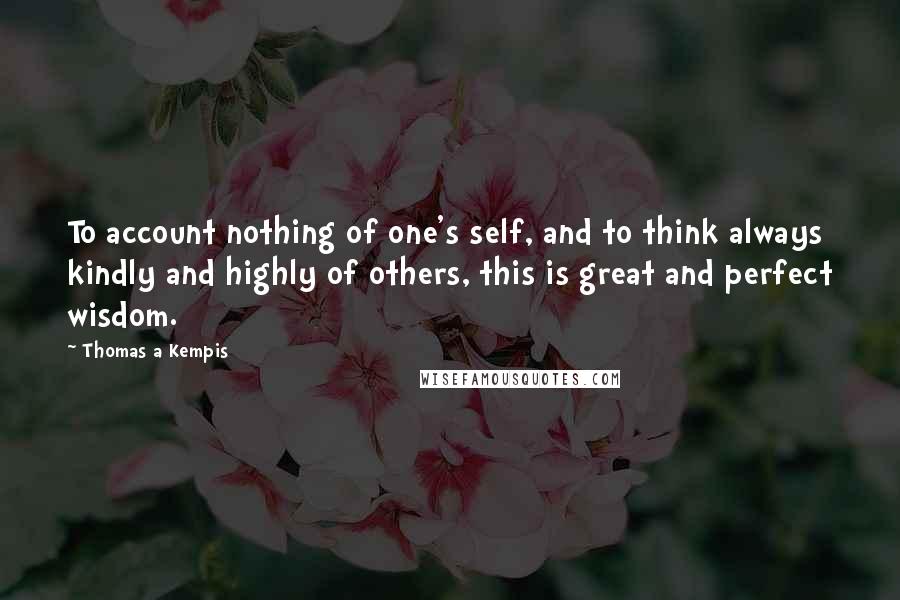 Thomas A Kempis Quotes: To account nothing of one's self, and to think always kindly and highly of others, this is great and perfect wisdom.