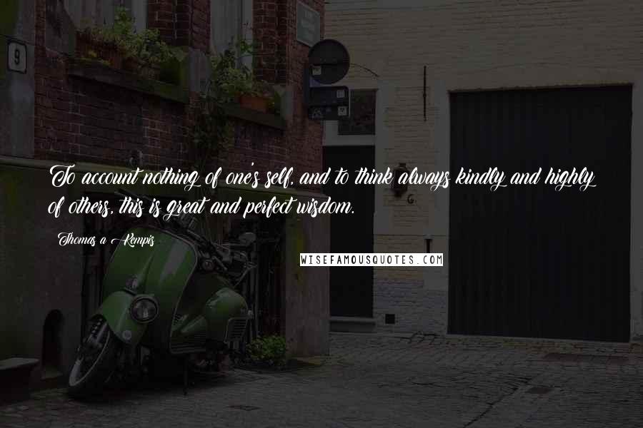 Thomas A Kempis Quotes: To account nothing of one's self, and to think always kindly and highly of others, this is great and perfect wisdom.