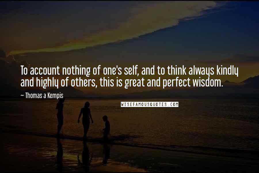 Thomas A Kempis Quotes: To account nothing of one's self, and to think always kindly and highly of others, this is great and perfect wisdom.