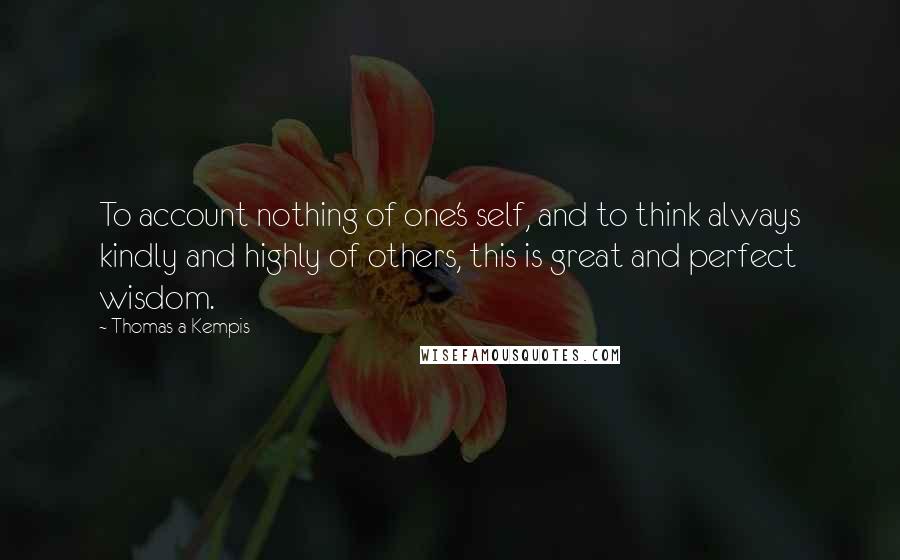 Thomas A Kempis Quotes: To account nothing of one's self, and to think always kindly and highly of others, this is great and perfect wisdom.