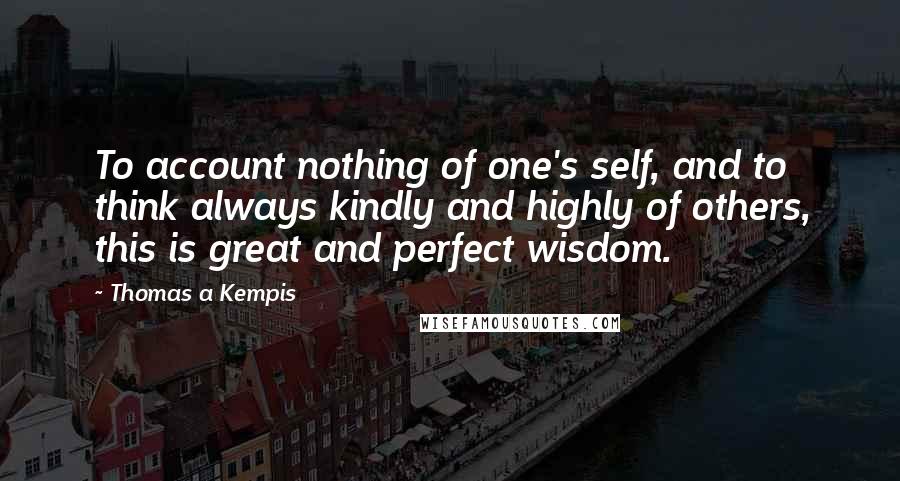 Thomas A Kempis Quotes: To account nothing of one's self, and to think always kindly and highly of others, this is great and perfect wisdom.