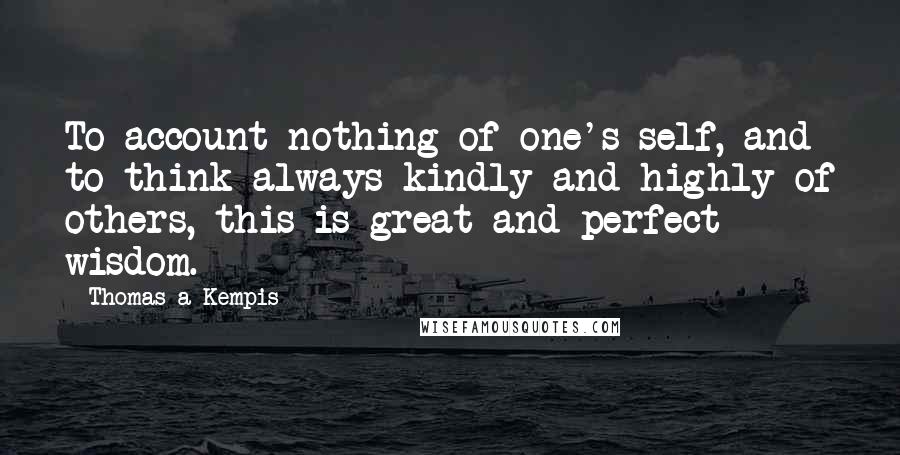 Thomas A Kempis Quotes: To account nothing of one's self, and to think always kindly and highly of others, this is great and perfect wisdom.