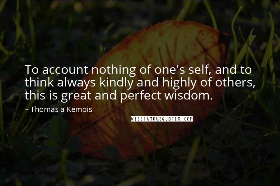 Thomas A Kempis Quotes: To account nothing of one's self, and to think always kindly and highly of others, this is great and perfect wisdom.