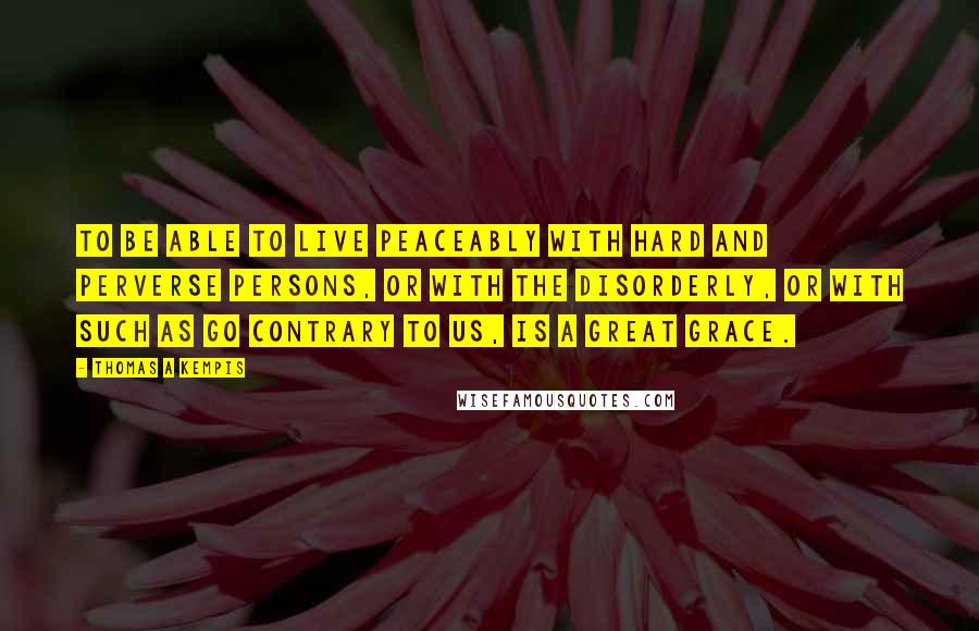 Thomas A Kempis Quotes: To be able to live peaceably with hard and perverse persons, or with the disorderly, or with such as go contrary to us, is a great grace.