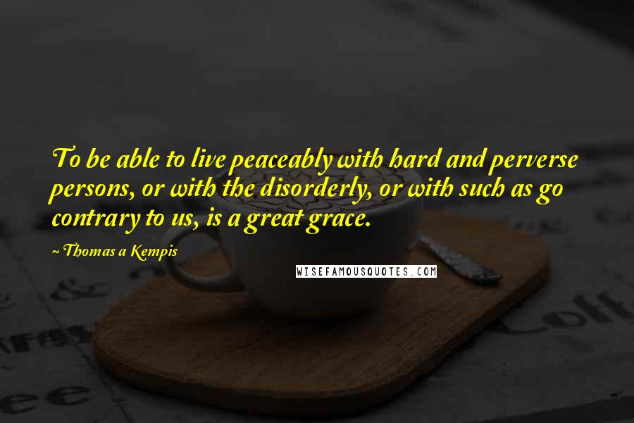 Thomas A Kempis Quotes: To be able to live peaceably with hard and perverse persons, or with the disorderly, or with such as go contrary to us, is a great grace.