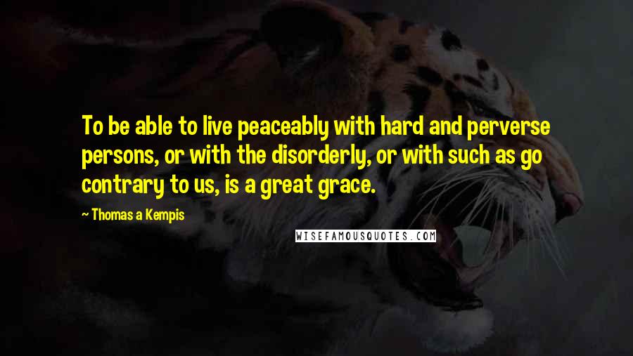 Thomas A Kempis Quotes: To be able to live peaceably with hard and perverse persons, or with the disorderly, or with such as go contrary to us, is a great grace.