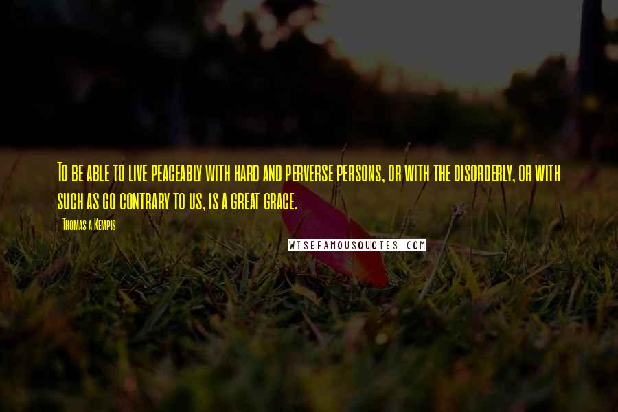Thomas A Kempis Quotes: To be able to live peaceably with hard and perverse persons, or with the disorderly, or with such as go contrary to us, is a great grace.