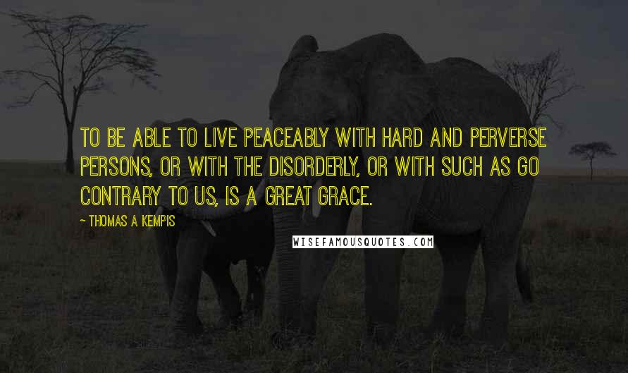Thomas A Kempis Quotes: To be able to live peaceably with hard and perverse persons, or with the disorderly, or with such as go contrary to us, is a great grace.