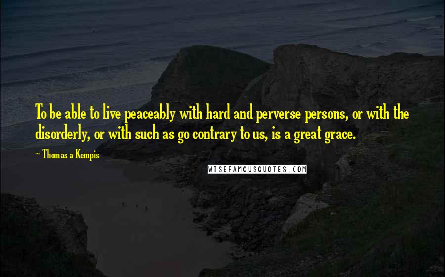 Thomas A Kempis Quotes: To be able to live peaceably with hard and perverse persons, or with the disorderly, or with such as go contrary to us, is a great grace.