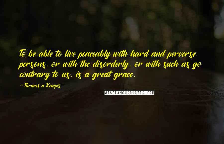 Thomas A Kempis Quotes: To be able to live peaceably with hard and perverse persons, or with the disorderly, or with such as go contrary to us, is a great grace.