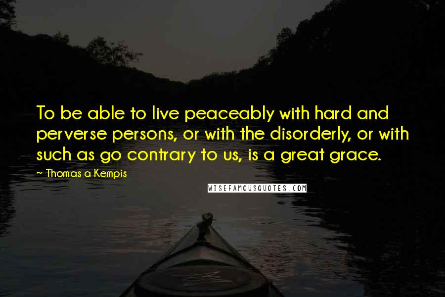 Thomas A Kempis Quotes: To be able to live peaceably with hard and perverse persons, or with the disorderly, or with such as go contrary to us, is a great grace.