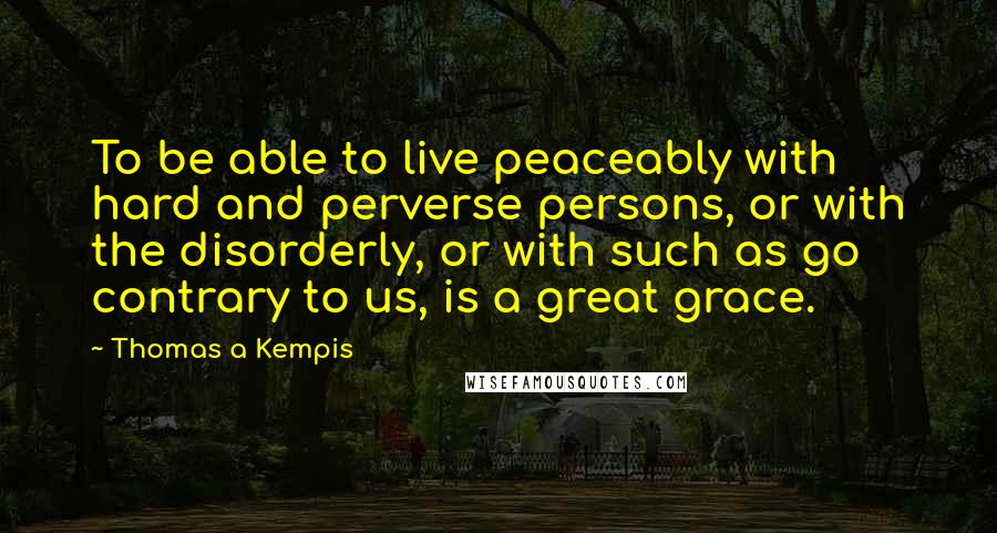 Thomas A Kempis Quotes: To be able to live peaceably with hard and perverse persons, or with the disorderly, or with such as go contrary to us, is a great grace.