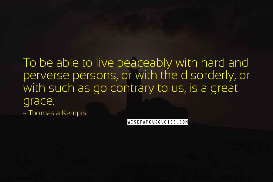 Thomas A Kempis Quotes: To be able to live peaceably with hard and perverse persons, or with the disorderly, or with such as go contrary to us, is a great grace.
