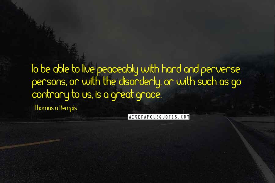 Thomas A Kempis Quotes: To be able to live peaceably with hard and perverse persons, or with the disorderly, or with such as go contrary to us, is a great grace.