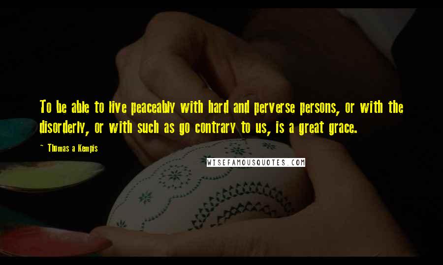 Thomas A Kempis Quotes: To be able to live peaceably with hard and perverse persons, or with the disorderly, or with such as go contrary to us, is a great grace.