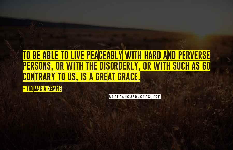 Thomas A Kempis Quotes: To be able to live peaceably with hard and perverse persons, or with the disorderly, or with such as go contrary to us, is a great grace.