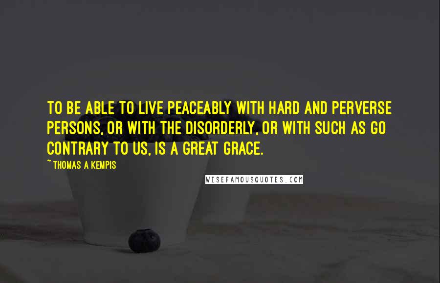 Thomas A Kempis Quotes: To be able to live peaceably with hard and perverse persons, or with the disorderly, or with such as go contrary to us, is a great grace.