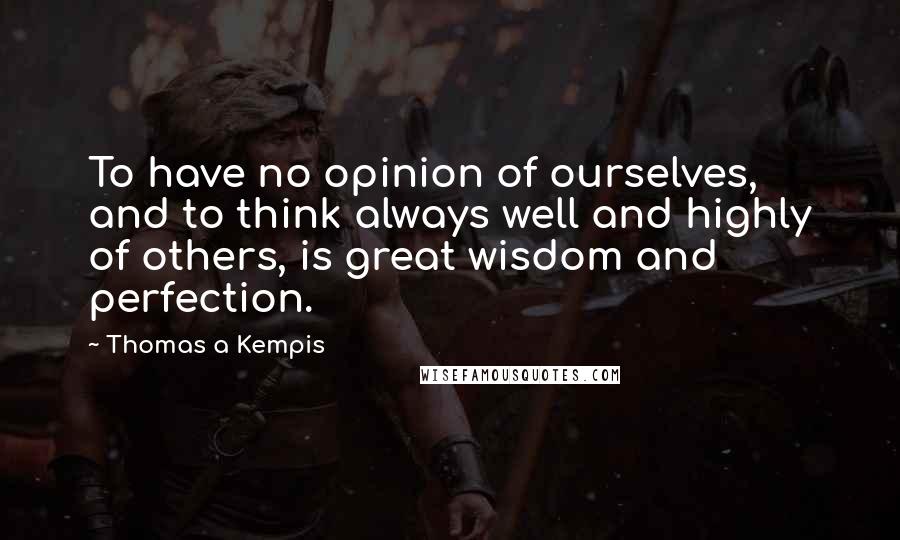 Thomas A Kempis Quotes: To have no opinion of ourselves, and to think always well and highly of others, is great wisdom and perfection.