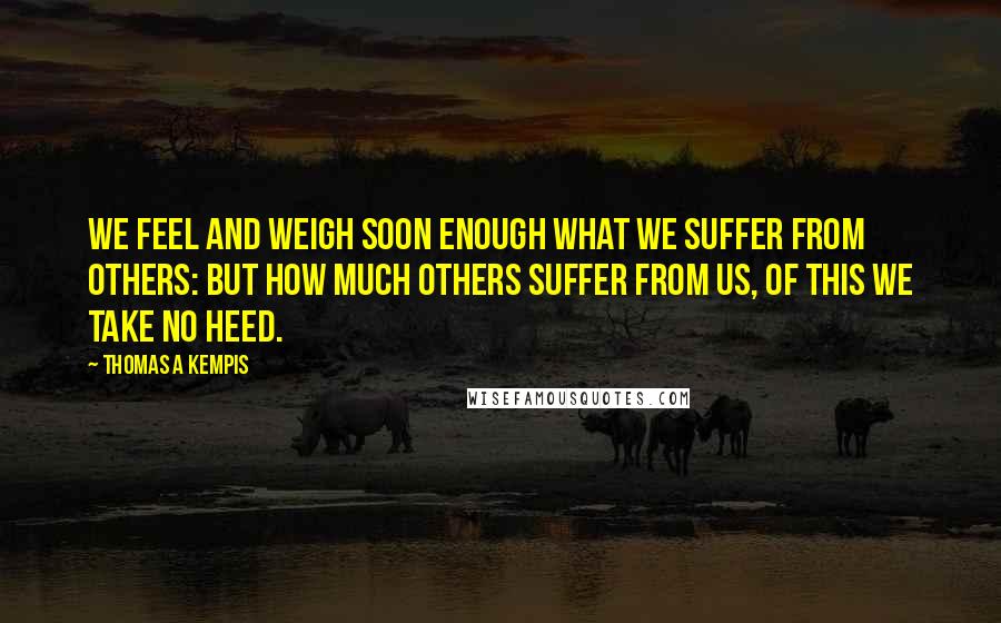 Thomas A Kempis Quotes: We feel and weigh soon enough what we suffer from others: but how much others suffer from us, of this we take no heed.