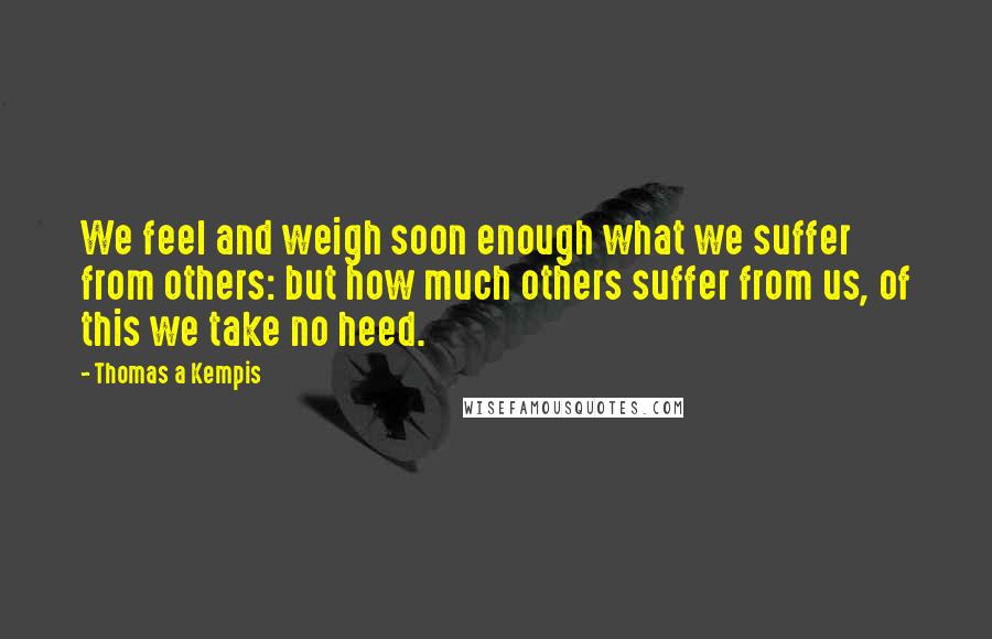 Thomas A Kempis Quotes: We feel and weigh soon enough what we suffer from others: but how much others suffer from us, of this we take no heed.