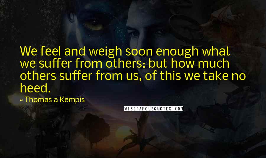 Thomas A Kempis Quotes: We feel and weigh soon enough what we suffer from others: but how much others suffer from us, of this we take no heed.