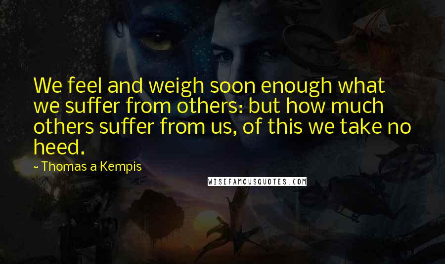 Thomas A Kempis Quotes: We feel and weigh soon enough what we suffer from others: but how much others suffer from us, of this we take no heed.