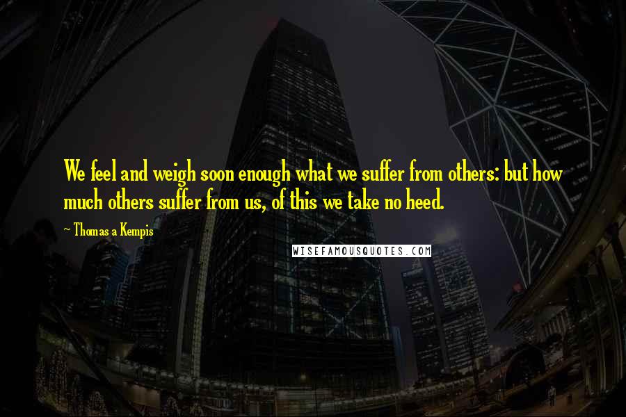 Thomas A Kempis Quotes: We feel and weigh soon enough what we suffer from others: but how much others suffer from us, of this we take no heed.