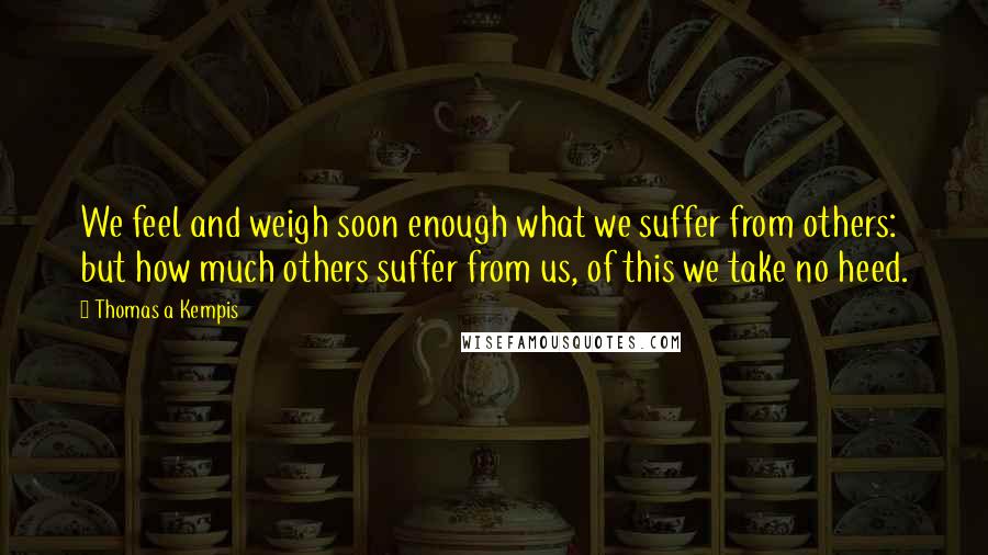 Thomas A Kempis Quotes: We feel and weigh soon enough what we suffer from others: but how much others suffer from us, of this we take no heed.