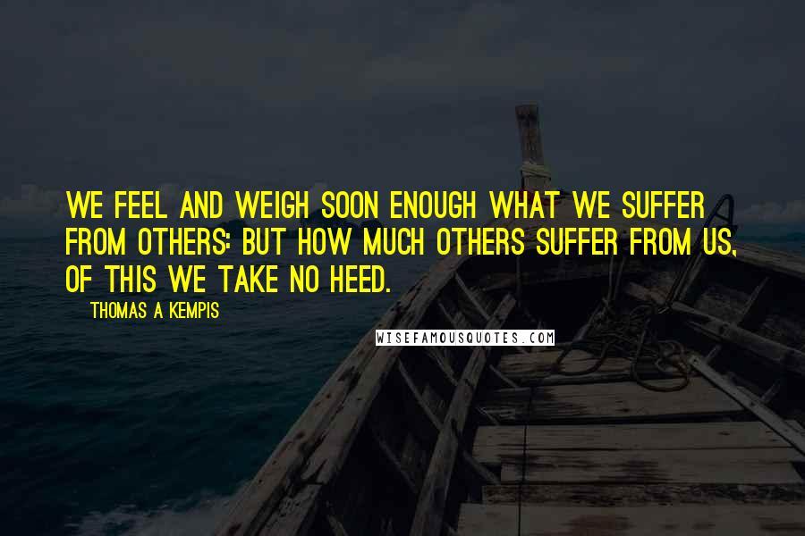 Thomas A Kempis Quotes: We feel and weigh soon enough what we suffer from others: but how much others suffer from us, of this we take no heed.